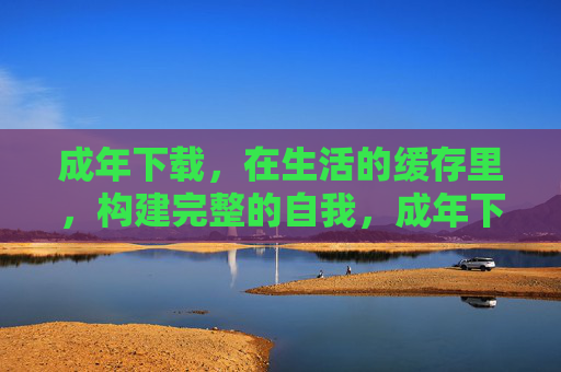 成年下载,在生活的缓存里,构建完整的自我,成年下载,在生活缓存里构建完整自我 成年下载,在生活的缓存里,构建完整的自我,成年下载,在生活缓存里构建完整自我