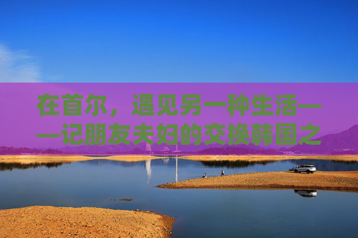 在首尔,遇见另一种生活——记朋友夫妇的交换韩国之旅 在首尔,遇见另一种生活——记朋友夫妇的交换韩国之旅