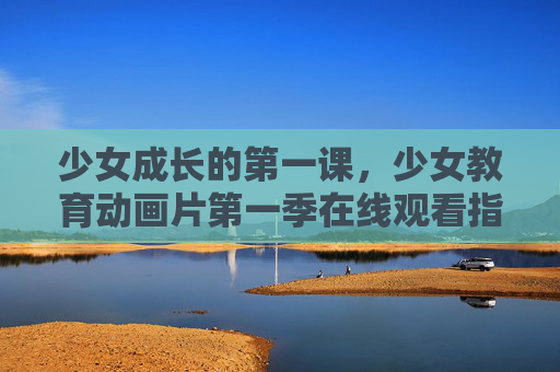 少女成长的第一课,少女教育动画片第一季在线观看指南,少女成长教育动画第一季在线观看指南 少女成长的第一课,少女教育动画片第一季在线观看指南,少女成长教育动画第一季在线观看指南