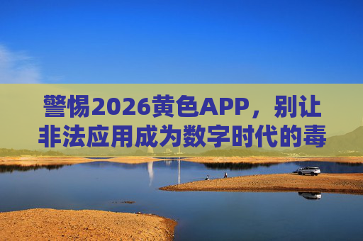 警惕2026黄色APP,别让非法应用成为数字时代的毒瘤,警惕2026黄色APP,非法应用勿成数字时代毒瘤 警惕2026黄色APP,别让非法应用成为数字时代的毒瘤,警惕2026黄色APP,非法应用勿成数字时代毒瘤