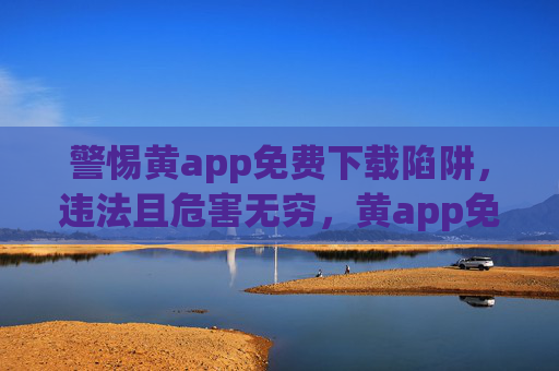 警惕黄app免费下载陷阱,违法且危害无穷,黄app免费下载陷阱违法危害无穷,警惕! 警惕黄app免费下载陷阱,违法且危害无穷,黄app免费下载陷阱违法危害无穷,警惕!