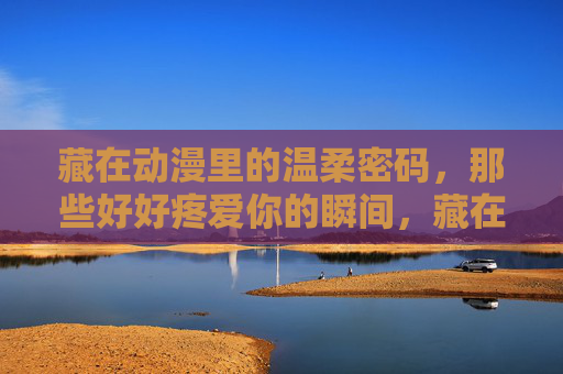 藏在动漫里的温柔密码,那些好好疼爱你的瞬间,藏在动漫的温柔密码,好好疼爱你的瞬间 藏在动漫里的温柔密码,那些好好疼爱你的瞬间,藏在动漫的温柔密码,好好疼爱你的瞬间