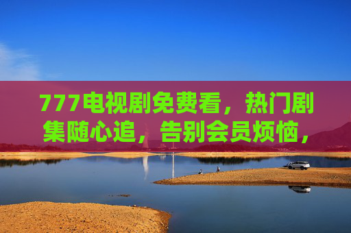 777电视剧免费看,热门剧集随心追,告别会员烦恼,777免费追热门剧,告别会员烦恼 777电视剧免费看,热门剧集随心追,告别会员烦恼,777免费追热门剧,告别会员烦恼