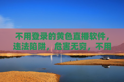 不用登录的黄色直播软件,违法陷阱,危害无穷,不用登录的黄色直播软件,违法陷阱,危害无穷 不用登录的黄色直播软件,违法陷阱,危害无穷,不用登录的黄色直播软件,违法陷阱,危害无穷