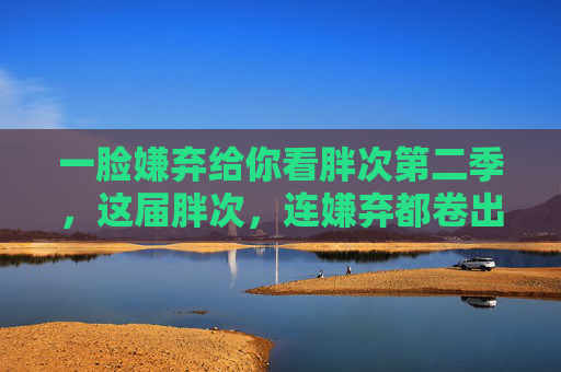 一脸嫌弃给你看胖次第二季，这届胖次，连嫌弃都卷出了新高度，胖次第二季，这届嫌弃，卷出新高度