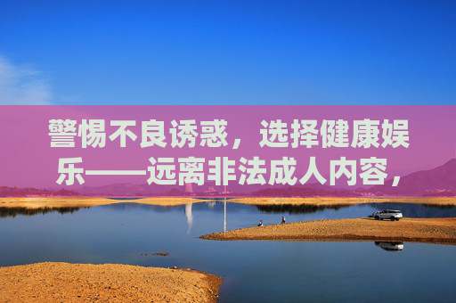 警惕不良诱惑,选择健康娱乐——远离非法成人内容,守护心灵净土 警惕不良诱惑,选择健康娱乐——远离非法成人内容,守护心灵净土