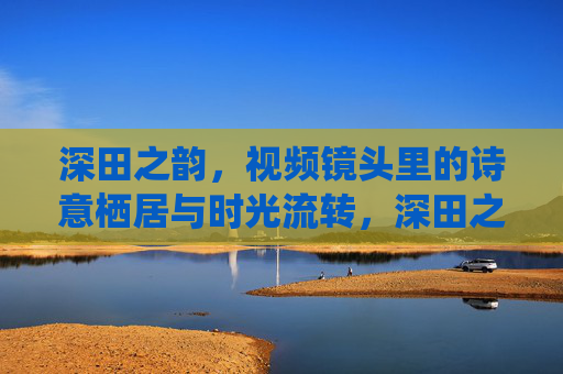深田之韵,视频镜头里的诗意栖居与时光流转,深田之韵,镜头里的诗意栖居与时光流转 深田之韵,视频镜头里的诗意栖居与时光流转,深田之韵,镜头里的诗意栖居与时光流转