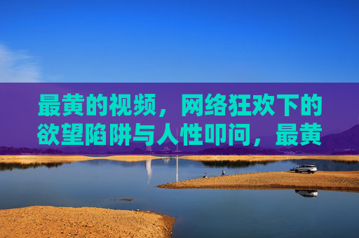 最黄的视频,网络狂欢下的欲望陷阱与人性叩问,最黄视频,网络狂欢的欲望陷阱与人性叩问 最黄的视频,网络狂欢下的欲望陷阱与人性叩问,最黄视频,网络狂欢的欲望陷阱与人性叩问