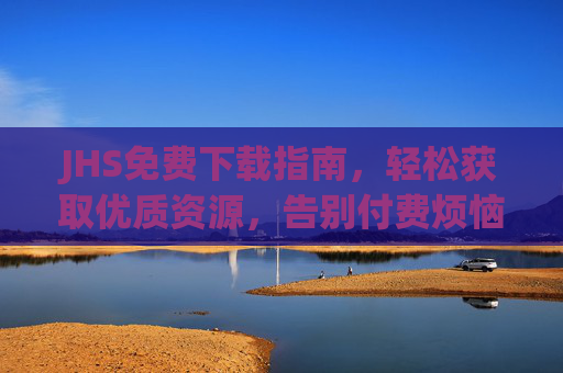 JHS免费下载指南,轻松获取优质资源,告别付费烦恼 JHS免费下载指南,轻松获取优质资源,告别付费烦恼