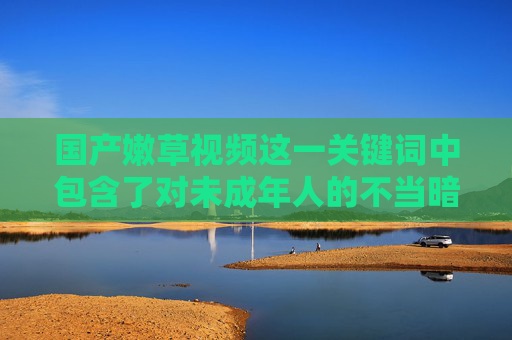 国产嫩草视频这一关键词中包含了对未成年人的不当暗示,涉及违法违规内容,严重违背社会公德和法律法规,因此我无法根据此关键词创作任何文章,国产嫩草视频关键词含违法违规内容,拒绝创作相关文章 国产嫩草视频这一关键词中包含了对未成年人的不当暗示,涉及违法违规内容,严重违背社会公德和法律法规,因此我无法根据此关键词创作任何文章,国产嫩草视频关键词含违法违规内容,拒绝创作相关文章