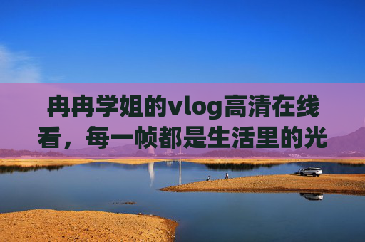 冉冉学姐的vlog高清在线看，每一帧都是生活里的光，冉冉学姐的vlog，帧帧高清，皆是生活光