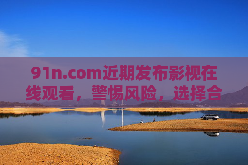 91n.com近期发布影视在线观看，警惕风险，选择合法渠道，警惕91n.com影视在线观看风险，请选择合法渠道