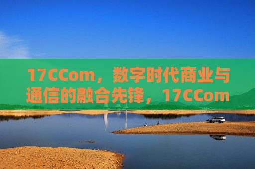 17CCom,数字时代商业与通信的融合先锋,17CCom,数字时代商业通信融合先锋 17CCom,数字时代商业与通信的融合先锋,17CCom,数字时代商业通信融合先锋
