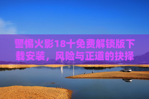 警惕火影18十免费解锁版下载安装,风险与正道的抉择 警惕火影18十免费解锁版下载安装,风险与正道的抉择