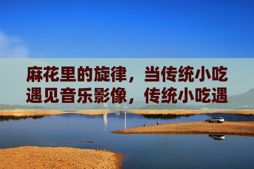 麻花里的旋律,当传统小吃遇见音乐影像,传统小吃遇见音乐影像,麻花里的旋律 麻花里的旋律,当传统小吃遇见音乐影像,传统小吃遇见音乐影像,麻花里的旋律
