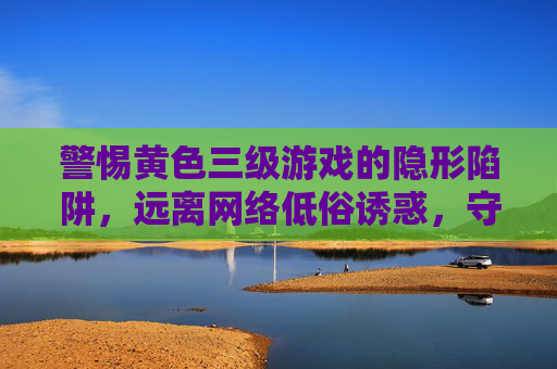 警惕黄色三级游戏的隐形陷阱,远离网络低俗诱惑,守护健康生活 警惕黄色三级游戏的隐形陷阱,远离网络低俗诱惑,守护健康生活