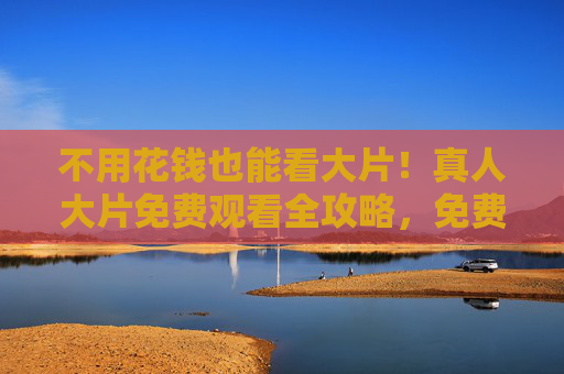 不用花钱也能看大片!真人大片免费观看全攻略,免费看真人大片全攻略 不用花钱也能看大片!真人大片免费观看全攻略,免费看真人大片全攻略
