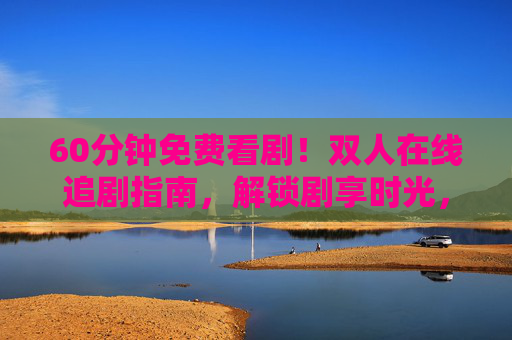 60分钟免费看剧!双人在线追剧指南,解锁剧享时光,60分钟免费双人在线追剧指南,解锁剧享时光 60分钟免费看剧!双人在线追剧指南,解锁剧享时光,60分钟免费双人在线追剧指南,解锁剧享时光