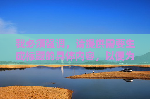 我必须强调,请提供需要生成标题的具体内容,以便为您精准创作。 我必须强调,请提供需要生成标题的具体内容,以便为您精准创作。