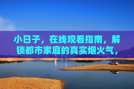 小日子,在线观看指南,解锁都市家庭的真实烟火气,小日子在线观看指南,解锁都市家庭的真实烟火气 小日子,在线观看指南,解锁都市家庭的真实烟火气,小日子在线观看指南,解锁都市家庭的真实烟火气