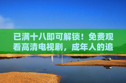 已满十八即可解锁!免费观看高清电视剧,成年人的追剧新选择,十八解锁!成年人的免费高清追剧新选择 已满十八即可解锁!免费观看高清电视剧,成年人的追剧新选择,十八解锁!成年人的免费高清追剧新选择