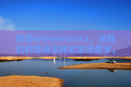 韩国wwwwxxxx,当我们的爱遇见韩式生活美学,当爱邂逅韩式生活美学 韩国wwwwxxxx,当我们的爱遇见韩式生活美学,当爱邂逅韩式生活美学