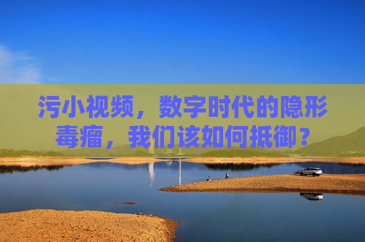 污小视频,数字时代的隐形毒瘤,我们该如何抵御? 污小视频,数字时代的隐形毒瘤,我们该如何抵御?