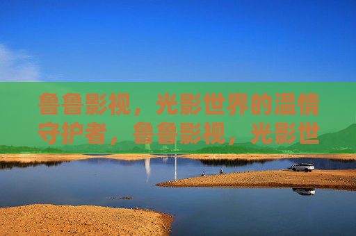 鲁鲁影视,光影世界的温情守护者,鲁鲁影视,光影世界的温情守护者 鲁鲁影视,光影世界的温情守护者,鲁鲁影视,光影世界的温情守护者