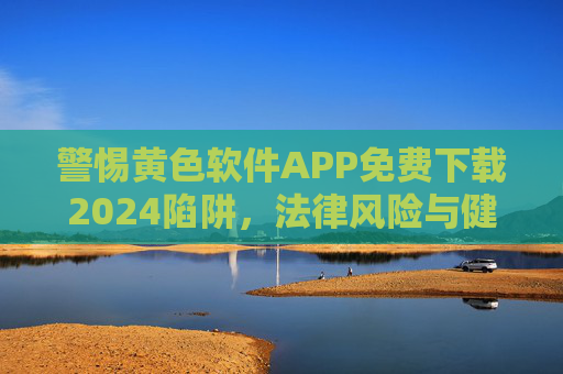 警惕黄色软件APP免费下载2024陷阱，法律风险与健康生活指南，警惕2024黄色软件APP免费下载陷阱，法律风险与健康生活指南