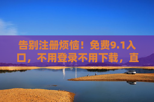 告别注册烦恼!免费9.1入口,不用登录不用下载,直接畅享优质内容,免注册免登录!9.1免费入口,直接畅享优质内容 告别注册烦恼!免费9.1入口,不用登录不用下载,直接畅享优质内容,免注册免登录!9.1免费入口,直接畅享优质内容