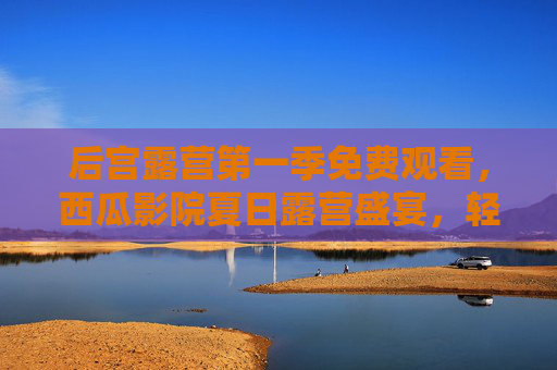 后宫露营第一季免费观看,西瓜影院夏日露营盛宴,轻松追剧无压力,后宫露营第一季,西瓜影院夏日露营盛宴免费轻松追剧 后宫露营第一季免费观看,西瓜影院夏日露营盛宴,轻松追剧无压力,后宫露营第一季,西瓜影院夏日露营盛宴免费轻松追剧