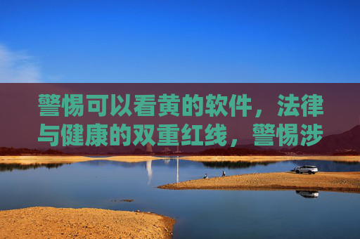 警惕可以看黄的软件,法律与健康的双重红线,警惕涉黄软件,法律与健康的双重红线 警惕可以看黄的软件,法律与健康的双重红线,警惕涉黄软件,法律与健康的双重红线