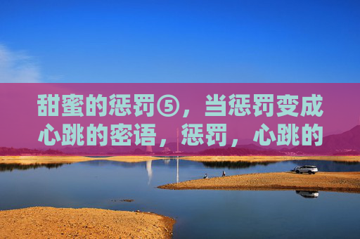 甜蜜的惩罚⑤,当惩罚变成心跳的密语,惩罚,心跳的甜蜜密语 甜蜜的惩罚⑤,当惩罚变成心跳的密语,惩罚,心跳的甜蜜密语