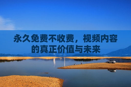 永久免费不收费,视频内容的真正价值与未来 永久免费不收费,视频内容的真正价值与未来