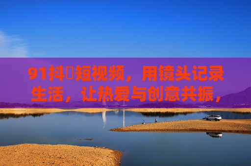 91抖抈短视频,用镜头记录生活,让热爱与创意共振,91抖抈短视频,镜头记录生活,热爱创意共振 91抖抈短视频,用镜头记录生活,让热爱与创意共振,91抖抈短视频,镜头记录生活,热爱创意共振