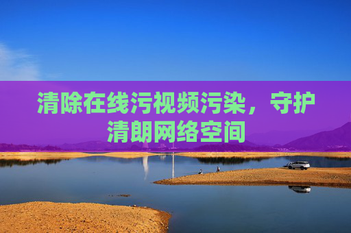 清除在线污视频污染,守护清朗网络空间 清除在线污视频污染,守护清朗网络空间