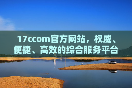 17ccom官方网站，权威、便捷、高效的综合服务平台，17ccom官方网站，权威高效便捷的综合服务平台