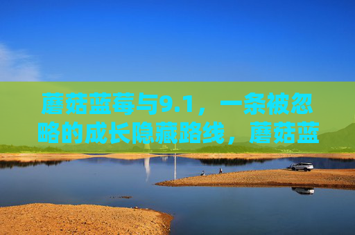 蘑菇蓝莓与9.1,一条被忽略的成长隐藏路线,蘑菇蓝莓与9.1,被忽略的成长隐藏路线 蘑菇蓝莓与9.1,一条被忽略的成长隐藏路线,蘑菇蓝莓与9.1,被忽略的成长隐藏路线