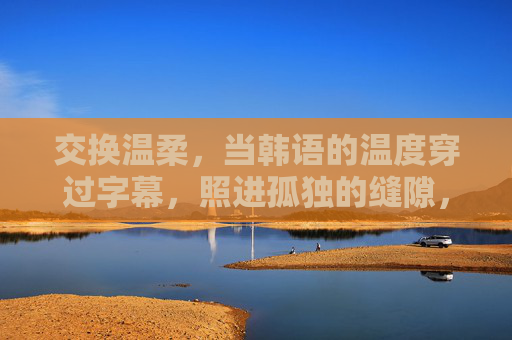 交换温柔,当韩语的温度穿过字幕,照进孤独的缝隙,韩语温柔穿过字幕,照进孤独缝隙 交换温柔,当韩语的温度穿过字幕,照进孤独的缝隙,韩语温柔穿过字幕,照进孤独缝隙