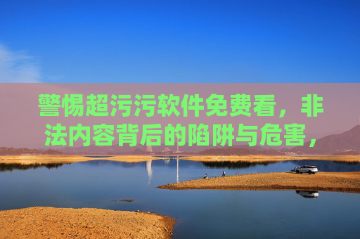 警惕超污污软件免费看,非法内容背后的陷阱与危害,警惕超污污软件免费看,非法内容背后的陷阱与危害 警惕超污污软件免费看,非法内容背后的陷阱与危害,警惕超污污软件免费看,非法内容背后的陷阱与危害