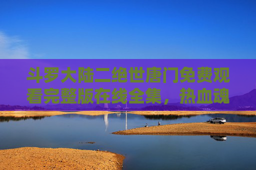 斗罗大陆二绝世唐门免费观看完整版在线全集,热血魂师之旅,一键畅享无删减 斗罗大陆二绝世唐门免费观看完整版在线全集,热血魂师之旅,一键畅享无删减