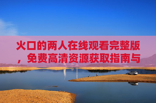 火口的两人在线观看完整版,免费高清资源获取指南与影片深度解读,火口的两人在线观看免费高清资源获取指南与影片解读 火口的两人在线观看完整版,免费高清资源获取指南与影片深度解读,火口的两人在线观看免费高清资源获取指南与影片解读