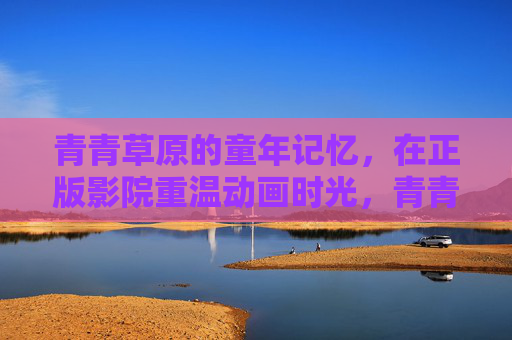 青青草原的童年记忆,在正版影院重温动画时光,青青草原记忆,正版影院重温动画时光 青青草原的童年记忆,在正版影院重温动画时光,青青草原记忆,正版影院重温动画时光