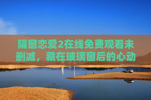 隔窗恋爱2在线免费观看未删减,藏在玻璃窗后的心动,未删减版更显细腻,隔窗恋爱2未删减,藏在窗后的心动,更显细腻 隔窗恋爱2在线免费观看未删减,藏在玻璃窗后的心动,未删减版更显细腻,隔窗恋爱2未删减,藏在窗后的心动,更显细腻
