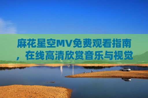 麻花星空MV免费观看指南,在线高清欣赏音乐与视觉的双重盛宴,麻花星空MV免费高清观看指南,在线畅享视听双重盛宴 麻花星空MV免费观看指南,在线高清欣赏音乐与视觉的双重盛宴,麻花星空MV免费高清观看指南,在线畅享视听双重盛宴