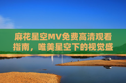 麻花星空MV免费高清观看指南,唯美星空下的视觉盛宴,一键直达高清画质,麻花星空MV免费高清观看,唯美星空视觉盛宴,一键直达高清画质 麻花星空MV免费高清观看指南,唯美星空下的视觉盛宴,一键直达高清画质,麻花星空MV免费高清观看,唯美星空视觉盛宴,一键直达高清画质