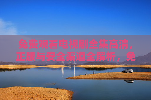 免费观看电视剧全集高清,正版与安全渠道全解析,免费高清看剧全集,正版安全渠道全解析 免费观看电视剧全集高清,正版与安全渠道全解析,免费高清看剧全集,正版安全渠道全解析