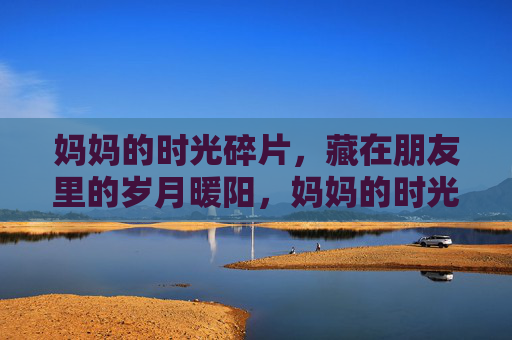 妈妈的时光碎片,藏在朋友里的岁月暖阳,妈妈的时光碎片,朋友的岁月暖阳 妈妈的时光碎片,藏在朋友里的岁月暖阳,妈妈的时光碎片,朋友的岁月暖阳