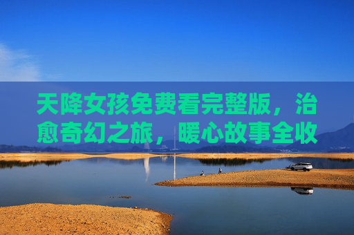 天降女孩免费看完整版,治愈奇幻之旅,暖心故事全收录,天降女孩,治愈奇幻暖心故事免费看完整版 天降女孩免费看完整版,治愈奇幻之旅,暖心故事全收录,天降女孩,治愈奇幻暖心故事免费看完整版