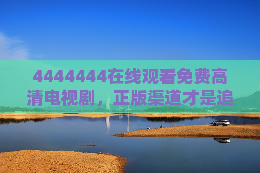 4444444在线观看免费高清电视剧,正版渠道才是追剧安全阀,正版渠道,免费追剧的安全阀 4444444在线观看免费高清电视剧,正版渠道才是追剧安全阀,正版渠道,免费追剧的安全阀